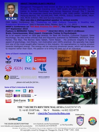 ABOUT TRAINER ELAN’S PROFILE 
Elanggovan Thanggavilo best known as Elan is the Founder of The 7 Secrets 
Rhythm. He has been traveling since 1999 locally and internationally. He is a 
trainer in Human Psychology and Human Resource through The 7 Secrets 
Rhythm. His corporate clients are SEAGATE, USM, SIME DARBY, GEORGE Kent 
Malaysia Berhad, TM, SILVERLAKE, FMM, PTPTN, JUSCO, OHARA JAPAN, HRDF, 
AIA, MCIS ZURICH, ING and Sunrise Institute. 
Elan was also a distinguished speaker in various events 
FMM Safety Conference On: “Fostering on OSH Culture Towards a Healthy and 
Productive Workforce” Held in Ramada Hotel, Melaka, April 10 – 11, 2013. 
HRDF’s Conference on “HR Best Practice for SME’s”, The ZON Regency Hotel, Johor, 
22nd September 2010 
Feature in BERNAMA Today “The Nation” 22nd Oct 2014, 11:00am - 12:00noon 
Brain, Consciousness, Mind expert. Corporate Trainer & Psychologist. 
He is an expert trainer on GEN gap analyst, for Best HR Practice, Customer Support, Sales 
Psychology. He also writes articles that are frequently published by BERNAMA, RADIO24, Sinar 
Harian, The Star, The Borneo Daily Sabah, Tamil Nesan. His profound insights in human 
aspect of psychology, non-theory, non-motivation and 100% practical. His specialty has made 
him one of the most sought-after trainers in this industry. His specialization is routing emotion 
towards intelligent energy. The energy will be reducing emotional issues, which will enable you 
to respond rather than react. His passion is to bring the best out of an individual. 
Some of Client’s trained by Elan 
please visit web for full list… 
Some of Elan’s Interview & Articles 
THE 7 SECRETS RHYTHM MALAYSIA (SA0258747-P) 
T: +6 03 33187146. Ms V Mobile: +6 012 322 0775 
Email : vim@the7secretsrhythm.com 
THE SEVEN SECRETS RHYTHM 
www.linkedin.com/company/the7secretsrhythm 
www.facebook.com/the7secretsrhythm 
www.facebook.com/VGENIUST 
@ The7SecretsRhy 
Endorsed by, 
Disclaimer: All calculation in T7SR proposal is base on average computation it will be varied depending on many factors and individual client. 
All copyrights owned by Elanggovan Thanggavilo, Elan & T7SR ® 1992 - 2020 
