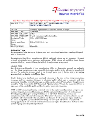 Rewiring The Brain via
Note: Please check for specific Staff Level (Position) / Job Scope / KPI / Competency related sub-module
COURSE TITLE THE 7 SECRETS RHYTHM FOR ZERO DEFECTS
MANUFACTURING (ZDM)
Page 1 of 4
THEME Achieving organizational extrinsic via intrinsic technique
COURSE CODE T7SRZDM
COURSE DURATION 2 Days
COURSE CATEGORY Overall Manufacturing Production Line
Production Worker
Group
1 Day USD990.00 / pax
Executive & Above
Group
2 Days USD1980.00 / pax
HRDF SCHEME Claimable
INTRODUCTION
Pre-assessment of mind activeness, alertness, stress level, non-clinical health issues, recalling ability and
state of the emotion.
Introduction to Zero Defect Manufacturing (ZDM), traditional training and it’s important. Research
oriented, scientifically proven techniques and practical. T7SR training will unfold the innate human
potential effortlessly which will be parallel with all the technological advancement.
ABOUT ZDM
Zero defects are a philosophy of Lean Manufacturing. ZDM is a data mining approach and applicable
only for future correction purposes, measurable information and to further advance in technological
devices. The underlying premise, which is true in nearly every case, is that the cost of preventing
problems is lower than the cost of fixing them.
Quality defects have significant costs associated with some of the most obvious being money, time,
resources, and lost reputation. Programs to eliminate quality defects can be expensive and time
consuming. One of the most influential ideas about this was the notion of "zero defects." This phrase was
coined by Philip Crosby in his 1979 book titled, "Quality is Free." Which also mean Zero Defect is
equivalent to high standard in quality and directly related to preventive measures.
T7SR for OSH’s modularized training is specially cater for the employees and executives to improve and
maintain the quality in terms of human aspects. T7SR is a practical technique that will moderate inner
brain frequency and designed to bring the best out of an individual. The training will focus on
strengthening on the individual’s brain capacity. The rhythm will promote personal excellencies and self
regulate the individual’s mind, behaviors, attitude and character. It will have direct impact in reducing
the cost of fixing ZDM. Our latest T7SR methodology will allow each individual to have self mind
mining opportunity. It will positively contribute towards achieving the desired results in ZDM even in the
current ongoing active project/task/production.
 
