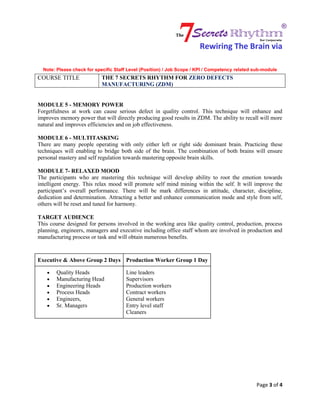 Rewiring The Brain via
Note: Please check for specific Staff Level (Position) / Job Scope / KPI / Competency related sub-module
COURSE TITLE THE 7 SECRETS RHYTHM FOR ZERO DEFECTS
MANUFACTURING (ZDM)
Page 3 of 4
MODULE 5 - MEMORY POWER
Forgetfulness at work can cause serious defect in quality control. This technique will enhance and
improves memory power that will directly producing good results in ZDM. The ability to recall will more
natural and improves efficiencies and on job effectiveness.
MODULE 6 - MULTITASKING
There are many people operating with only either left or right side dominant brain. Practicing these
techniques will enabling to bridge both side of the brain. The combination of both brains will ensure
personal mastery and self regulation towards mastering opposite brain skills.
MODULE 7- RELAXED MOOD
The participants who are mastering this technique will develop ability to root the emotion towards
intelligent energy. This relax mood will promote self mind mining within the self. It will improve the
participant’s overall performance. There will be mark differences in attitude, character, discipline,
dedication and determination. Attracting a better and enhance communication mode and style from self,
others will be reset and tuned for harmony.
TARGET AUDIENCE
This course designed for persons involved in the working area like quality control, production, process
planning, engineers, managers and executive including office staff whom are involved in production and
manufacturing process or task and will obtain numerous benefits.
Executive & Above Group 2 Days Production Worker Group 1 Day
 Quality Heads
 Manufacturing Head
 Engineering Heads
 Process Heads
 Engineers,
 Sr. Managers
Line leaders
Supervisors
Production workers
Contract workers
General workers
Entry level staff
Cleaners
 