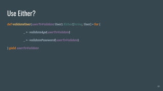 Use Either?
def validateUser(userToValidate: User): Either[String, User] = for {
_ <- validateAge(userToValidate)
_ <- validatePassword(userToValidate)
} yield userToValidate
10
 