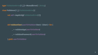 type ValidationError[F[_]] = MonadError[F, String]
class Validator[F[_]: ValidationError] {
val mE = implicitly[ValidationError[F]]
def validateUser(userToValidate: User): F[User] = for {
_ <- validateAge(userToValidate)
_ <- validatePassword(userToValidate)
} yield userToValidate
16
 