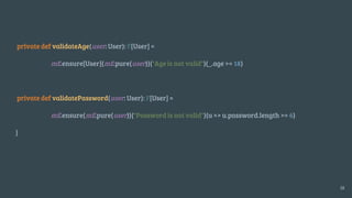 private def validateAge(user: User): F[User] =
mE.ensure[User](mE.pure(user))("Age is not valid")(_.age >= 18)
private def validatePassword(user: User): F[User] =
mE.ensure(mE.pure(user))("Password is not valid")(u => u.password.length >= 6)
}
18
 
