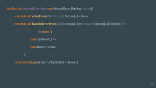 implicit val monadErrorOpt = new MonadError[Option, String] {
override def raiseError[A](e: String): Option[A] = None
override def handleErrorWith[A](fa: Option[A])(f: String => Option[A]): Option[A] =
fa match {
case r@Some(_) => r
case None => None
}
override def pure[A](x: A): Option[A] = Some(x)
19
 