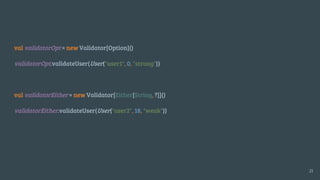 val validatorOpt = new Validator[Option]()
validatorOpt.validateUser(User("user1", 0, "strong"))
val validatorEither = new Validator[Either[String, ?]]()
validatorEither.validateUser(User("user2", 18, "weak"))
21
 