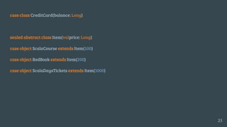 case class CreditCard(balance: Long)
sealed abstract class Item(valprice: Long)
case object ScalaCourse extends Item(100)
case object RedBook extends Item(200)
case object ScalaDaysTickets extends Item(1000)
23
 
