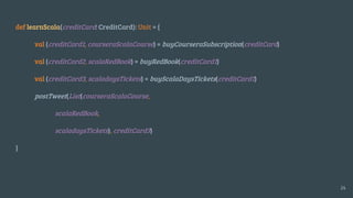 def learnScala(creditCard: CreditCard): Unit = {
val (creditCard1, courseraScalaCourse) = buyCourseraSubscription(creditCard)
val (creditCard2, scalaRedBook) = buyRedBook(creditCard1)
val (creditCard3, scaladaysTickets) = buyScalaDaysTickets(creditCard1)
postTweet(List(courseraScalaCourse,
scalaRedBook,
scaladaysTickets), creditCard3)
}
24
 