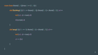 case class State[S, A](run: S => (S, A)) {
def flatMap[B](f: A => State[S, B]): State[S, B] = State[S, B] { s0 =>
val (s1, a) = run(s0)
f(a).run(s1)
}
def map[B](f: A => B): State[S, B] = State[S, B] { s0 =>
val (s1, a) = run(s0)
s1 -> f(a)
}
}
25
 