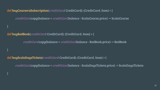 def buyCourseraSubscription(creditCard: CreditCard): (CreditCard, Item) = {
creditCard.copy(balance = creditCard.balance - ScalaCourse.price) -> ScalaCourse
}
def buyRedBook(creditCard: CreditCard): (CreditCard, Item) = {
creditCard.copy(balance = creditCard.balance - RedBook.price) -> RedBook
}
def buyScalaDaysTickets(creditCard: CreditCard): (CreditCard, Item) = {
creditCard.copy(balance = creditCard.balance - ScalaDaysTickets.price) -> ScalaDaysTickets
}
26
 