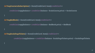 def buyCourseraSubscription() = State[CreditCard, Item](creditCard =>
creditCard.copy(balance = creditCard.balance - ScalaCourse.price) -> ScalaCourse
)
def buyRedBook() = State[CreditCard, Item](creditCard =>
creditCard.copy(balance = creditCard.balance - RedBook.price) -> RedBook
)
def buyScalaDaysTickets() = State[CreditCard, Item](creditCard =>
creditCard.copy(balance = creditCard.balance - ScalaDaysTickets.price) -> ScalaDaysTickets
)
27
 
