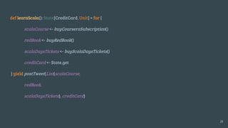 def learnScala(): State[CreditCard, Unit] = for {
scalaCourse <- buyCourseraSubscription()
redBook <- buyRedBook()
scalaDaysTickets <- buyScalaDaysTickets()
creditCard <- State.get
} yield postTweet(List(scalaCourse,
redBook,
scalaDaysTickets), creditCard)
28
 
