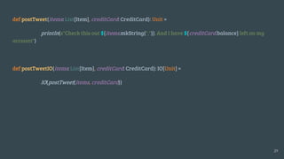 def postTweet(items: List[Item], creditCard: CreditCard): Unit =
println(s"Check this out ${items.mkString(",")}. And I have ${creditCard.balance} left on my
account")
def postTweetIO(items: List[Item], creditCard: CreditCard): IO[Unit] =
IO(postTweet(items, creditCard))
29
 