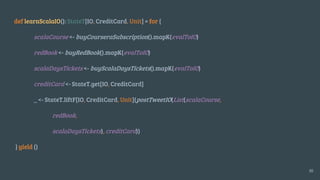 def learnScalaIO(): StateT[IO, CreditCard, Unit] = for {
scalaCourse <- buyCourseraSubscription().mapK(evalToIO)
redBook <- buyRedBook().mapK(evalToIO)
scalaDaysTickets <- buyScalaDaysTickets().mapK(evalToIO)
creditCard <- StateT.get[IO, CreditCard]
_ <- StateT.liftF[IO, CreditCard, Unit](postTweetIO(List(scalaCourse,
redBook,
scalaDaysTickets), creditCard))
} yield ()
30
 