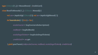 type CCState[F[_]] = MonadState[F, CreditCard]
class RoadToMonads[F[_] : CCState : Monad]() {
val ms = implicitly[CCState[F]]; val m = implicitly[Monad[F]]
def learnScala(): F[Unit] = for {
scalaCourse <- buyCourseraSubscription()
redBook <- buyRedBook()
scalaDaysTickets <- buyScalaDaysTickets()
creditCard <- ms.get
} yield postTweet(List(scalaCourse, redBook, scalaDaysTickets), creditCard)
33
 
