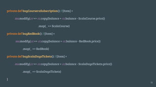 private def buyCourseraSubscription(): F[Item] =
ms.modify(cc => cc.copy(balance = cc.balance - ScalaCourse.price))
.map(_ => ScalaCourse)
private def buyRedBook(): F[Item] =
ms.modify(cc => cc.copy(balance = cc.balance - RedBook.price))
.map(_ => RedBook)
private def buyScalaDaysTickets(): F[Item] =
ms.modify(cc => cc.copy(balance = cc.balance - ScalaDaysTickets.price))
.map(_ => ScalaDaysTickets)
}
35
 