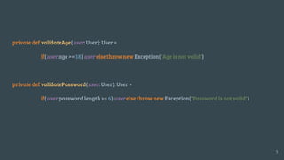 private def validateAge(user: User): User =
if(user.age >= 18) user else throw new Exception("Age is not valid")
private def validatePassword(user: User): User =
if(user.password.length >= 6) user else throw new Exception("Password is not valid")
5
 