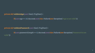 private def validateAge(user: User): Try[User] =
if(user.age >= 18) Success(user) else Failure(new Exception("Age is not valid"))
private def validatePassword(user: User): Try[User] =
if(user.password.length >= 6) Success(user) else Failure(new Exception("Password is not
valid"))
9
 