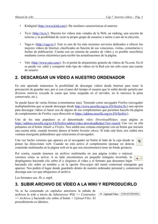 Manual de wiki                                                           Cap 7. Insertar vídeos – Pág. 3


   •   Kitdigital (http://www.kitd.com/). De similares características al anterior.

   •   Tu.tv (http://tu.tv/). Muestra los vídeos más votados de la Web, un ranking, una sección de
       noticias y la posibilidad de crear tu propio grupo de usuarios o unirte a uno de tu elección.

   •   Vago.tv (http://vago.tv/). Este es uno de los más recientes servicios dedicados a ofrecer los
       mejores vídeos de Internet, clasificados en función de sus votaciones, visitas, comentarios y
       fechas de publicación. Cuenta con un sistema de canales de vídeo y es posible suscribirse
       mediante correo electrónico para recibir las actualizaciones de la página.

   •   Yatv (http://www.yatv.com/). Es el portal de alojamiento gratuito de vídeos de Ya.com. En él
       se puede ver, subir y compartir todo tipo de vídeos en la Red con tan sólo crear una cuenta
       de usuario.

2. DESCARGAR UN VÍDEO A NUESTRO ORDENADOR
En este apartado trataremos la posibilidad de descargar vídeos desde Internet para tener la
precaución de guardar uno, por si con el paso del tiempo el usuario que lo subió decide quitarlo por
diversos motivos (exceda la cuota que tiene asignada en el servidor, no le merezca la pena
conservarlo, etc.).
Se puede hacer de varias formas (comentamos una). Teniendo como navegador Firefox (navegador
multiplataforma que se puede descargar desde http://www.mozilla.org/es-ES/firefox/fx/) una opción
para descargar vídeos es hacer uso de alguno de sus complementos que permiten hacerlo (la página
de complementos de Firefox cuya dirección es https://addons.mozilla.org/es-ES/firefox/).
Uno de los más populares es el denominado vídeo DownloadHelper, cuya página es
https://addons.mozilla.org/es-ES/firefox/addon/vídeo-downloadhelper/?src=search Una vez en ella
pulsamos en el botón Añadir a Firefox. Nos saldrá una ventana emergente con un botón que iniciará
una cuenta atrás, cuando termine damos al botón Instalar ahora. Si todo sale bien, nos saldrá otra
ventana emergente pidiéndonos que reiniciemos el navegador.
Una vez hecho veremos que aparece en el navegador un botón al lado de la caja donde se
ponen las direcciones web. Cuando no está activo el complemento (porque no detecta
contenido multimedia en la página web en la que nos encontramos) tiene un fondo grisáceo.
Por contra, cuando tenemos un archivo multimedia en una página (vídeo o música)
veremos cómo se activa. A su lado encontramos un pequeño triángulo invertido, lo
desplegamos haciendo clic sobre él y elegimos el vídeo y el formato que deseamos bajar
haciendo clic sobre su nombre y en la opción Descargar del menú contextual emergente que
aparece. Nos pedirá el lugar donde guardarlo dentro de nuestro ordenador personal y comenzará la
descarga una vez que ubiquemos el archivo.
Los formatos son .flv o .mp4.

3. SUBIR ARCHIVO DE VÍDEO A LA WIKI Y REPRODUCIRLO
Ya se ha comentado en capítulos anteriores la subida de
archivos la wiki a través de Administrar Wiki >> Contenidos
>> Archivos y haciendo clic sobre el botón + Upload Files. El
procedimiento es idéntico.
 
