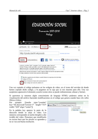 Manual de wiki                                                      Cap 7. Insertar vídeos – Pág. 5




Una vez copiado el código pulsamos en los widgets de vídeo, en el icono del servidor de donde
hemos copiado dicho código, y lo pegamos en la caja que se nos muestra para ello. Una vez
aceptemos aparecerá el elemento youtube (como otros se puede redimensionar, alinear y borrar).
Si queremos (y tenemos algún conocimiento de lenguaje HTML) podemos entrar en la
visualización del archivo haciendo modificaciones en el código que genera cuando hace clic sobre
Wikitext Editor.
Por ejemplo: [[media type="youtube"
key="iK-ekyxxxdc?version=3" height="315"
width="420" align="center"]]
En la palabra key aparece la parte de la
dirección donde se aloja el vídeo. Los
números corresponden al ancho (height) y alto
(width) del vídeo. Pensemos que modificarlo
en exceso hace que los píxeles se agranden y
no se vea con buena resolución.
 