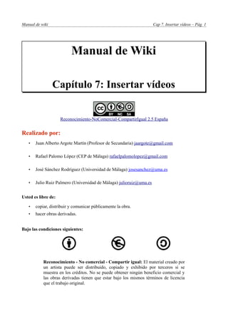 Manual de wiki                                                       Cap 7. Insertar vídeos – Pág. 1




                          Manual de Wiki

                 Capítulo 7: Insertar vídeos


                     Reconocimiento-NoComercial-CompartirIgual 2.5 España


Realizado por:
   •   Juan Alberto Argote Martín (Profesor de Secundaria) jaargote@gmail.com

   •   Rafael Palomo López (CEP de Málaga) rafaelpalomolopez@gmail.com

   •   José Sánchez Rodríguez (Universidad de Málaga) josesanchez@uma.es

   •   Julio Ruiz Palmero (Universidad de Málaga) julioruiz@uma.es


Usted es libre de:

   •   copiar, distribuir y comunicar públicamente la obra.
   •   hacer obras derivadas.


Bajo las condiciones siguientes:




           Reconocimiento - No comercial - Compartir igual: El material creado por
           un artista puede ser distribuido, copiado y exhibido por terceros si se
           muestra en los créditos. No se puede obtener ningún beneficio comercial y
           las obras derivadas tienen que estar bajo los mismos términos de licencia
           que el trabajo original.
 