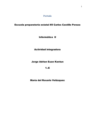 1
Portada
Escuela preparatoria estatal #8 Carlos Castillo Peraza
Informática II
Actividad integradora
Jorge Adrian Euan Kantun
1.-E
María del Rosario Velázquez
 