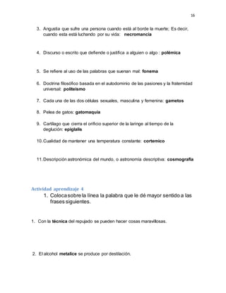 16
3. Angustia que sufre una persona cuando está al borde la muerte; Es decir,
cuando esta está luchando por su vida: necromancia
4. Discurso o escrito que defiende o justifica a alguien o algo : polémica
5. Se refiere al uso de las palabras que suenan mal: fonema
6. Doctrina filosófico basada en el autodominio de las pasiones y la fraternidad
universal: politeísmo
7. Cada una de las dos células sexuales, masculina y femenina: gametos
8. Pelea de gatos: gatomaquia
9. Cartílago que cierra el orificio superior de la laringe al tiempo de la
deglución: epiglalis
10.Cualidad de mantener una temperatura constante: cortemico
11.Descripción astronómica del mundo, o astronomía descriptiva: cosmografía
Actividad aprendizaje 4
1. Colocasobre la línea la palabra que le dé mayor sentido a las
frases siguientes.
1. Con la técnica del repujado se pueden hacer cosas maravillosas.
2. El alcohol metalice se produce por destilación.
 
