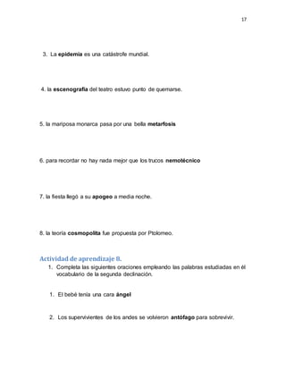 17
3. La epidemia es una catástrofe mundial.
4. la escenografía del teatro estuvo punto de quemarse.
5. la mariposa monarca pasa por una bella metarfosis
6. para recordar no hay nada mejor que los trucos nemotécnico
7. la fiesta llegó a su apogeo a media noche.
8. la teoría cosmopolita fue propuesta por Ptolomeo.
Actividad de aprendizaje 8.
1. Completa las siguientes oraciones empleando las palabras estudiadas en él
vocabulario de la segunda declinación.
1. El bebé tenía una cara ángel
2. Los supervivientes de los andes se volvieron antófago para sobrevivir.
 