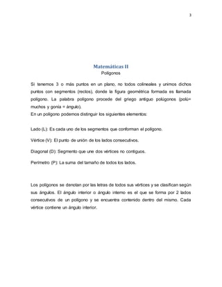 3
Matemáticas II
Polígonos
Si tenemos 3 o más puntos en un plano, no todos colineales y unimos dichos
puntos con segmentos (rectos), donde la figura geométrica formada es llamada
polígono. La palabra polígono procede del griego antiguo polúgonos (polú=
muchos y gonía = ángulo).
En un polígono podemos distinguir los siguientes elementos:
Lado (L): Es cada uno de los segmentos que conforman el polígono.
Vértice (V): El punto de unión de los lados consecutivos.
Diagonal (D): Segmento que une dos vértices no contiguos.
Perímetro (P): La suma del tamaño de todos los lados.
Los polígonos se denotan por las letras de todos sus vértices y se clasifican según
sus ángulos. El ángulo interior o ángulo interno es el que se forma por 2 lados
consecutivos de un polígono y se encuentra contenido dentro del mismo. Cada
vértice contiene un ángulo interior.
 