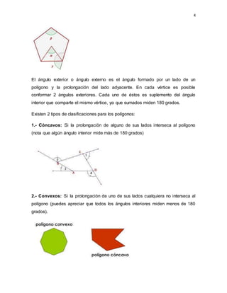 4
El ángulo exterior o ángulo externo es el ángulo formado por un lado de un
polígono y la prolongación del lado adyacente. En cada vértice es posible
conformar 2 ángulos exteriores. Cada uno de éstos es suplemento del ángulo
interior que comparte el mismo vértice, ya que sumados miden 180 grados.
Existen 2 tipos de clasificaciones para los polígonos:
1.- Cóncavos: Si la prolongación de alguno de sus lados interseca al polígono
(nota que algún ángulo interior mide más de 180 grados)
2.- Convexos: Si la prolongación de uno de sus lados cualquiera no interseca al
polígono (puedes apreciar que todos los ángulos interiores miden menos de 180
grados).
 