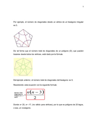 5
Por ejemplo, el número de diagonales desde un vértice de un hexágono irregular
es 3.
De tal forma que el número total de diagonales de un polígono (D), que pueden
trazarse desde todos los vértices, está dado por la fórmula.
Del ejemplo anterior, el número total de diagonales del hexágono es 9.
Resolviendo esta ecuación con la siguiente formula:
Donde x= 20, x= -17, (no válido para vértices), por lo que es polígono de 20 lagos,
o sea, un icoságono.
 