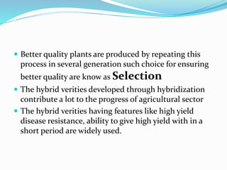  Better quality plants are produced by repeating this 
process in several generation such choice for ensuring 
better quality are know as Selection 
 The hybrid verities developed through hybridization 
contribute a lot to the progress of agricultural sector 
 The hybrid verities having features like high yield 
disease resistance, ability to give high yield with in a 
short period are widely used. 
 