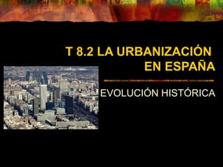 T 8.2 LA URBANIZACIÓN
EN ESPAÑA
EVOLUCIÓN HISTÓRICA
 
