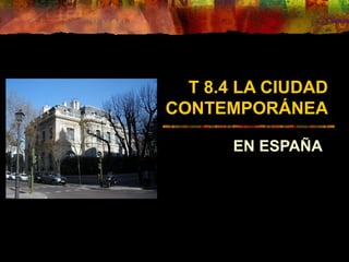 T 8.4 LA CIUDAD
CONTEMPORÁNEA
EN ESPAÑA
 
