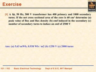 Exercise
101 / 102 Basic Electrical Technology Dept of E & E, MIT Manipal
[1] A 1φ, 50 Hz, 500 V transformer has 400 primary and 1000 secondary
turns. If the net cross sectional area of the core is 60 cm2
determine (a)
peak value of flux and flux density (b) emf induced in the secondary (c)
number of secondary turns to induce an emf of 2500 V
Ans: (a) 5.63 mWb, 0.938 Wb / m2 (b) 1250 V (c) 2000 turns
 
