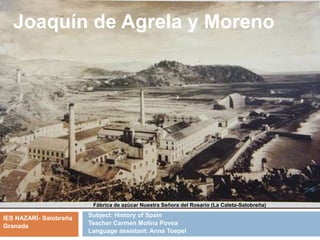 Subject: History of Spain
Teacher Carmen Molina Povea
Language assistant: Anna Toepel
Joaquín de Agrela y Moreno
IES NAZARÍ- Salobreña
Granada
Fábrica de azúcar Nuestra Señora del Rosario (La Caleta-Salobreña)
 