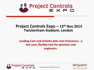  	
  	
  	
  	
  	
  	
  	
  	
  	
  	
  	
  	
  	
  	
  	
  	
  	
  	
  	
  	
  	
  	
  	
  	
  	
  	
  	
  	
  	
  	
  	
  	
  	
  	
  	
  	
  	
  	
  	
  	
  	
  	
  	
  	
  	
  	
  	
  	
  	
  	
  	
  	
  	
  	
  	
  	
  	
  	
  	
  	
  	
  	
  	
  	
  	
  	
  	
  	
  	
  	
  	
  	
  	
  	
  	
  	
  	
  	
  	
  	
  	
  	
  	
  	
  	
  	
  	
  	
  Copyright	
  @	
  2011.	
  All	
  rights	
  reserved	
  
Loading	
  Cost	
  and	
  Ac.vity	
  data	
  into	
  Primavera	
  -­‐	
  a	
  
low	
  cost,	
  ﬂexible	
  tool	
  for	
  planners	
  and	
  	
  
engineers.	
  
Project	
  Controls	
  Expo	
  –	
  13th	
  Nov	
  2013	
  
Twickenham	
  Stadium,	
  London	
  	
  
	
  
 