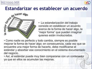 Estandarizar es establecer un acuerdo Como nadie es perfecto y todo cambia, siempre es posible mejorar la forma de hacer algo; en consecuencia, cada vez que se encuentre una mejor forma de hacerlo, debe modificarse el estándar y absorber ese conocimiento en el sistema documentado del negocio.  Así, el estándar puede muy bien compararse con un contenedor  ya que en ellos se acumulan las mejoras. La estandarización del trabajo consiste en establecer un acuerdo acerca de la forma de hacer algo, la “mejor forma” que pueden imaginar quienes están involucrados.   