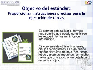 Objetivo del estándar: Proporcionar instrucciones precisas para la ejecución de tareas Es conveniente utilizar el formato más sencillo que pueda cumplir con los requerimientos mínimos de información. Es conveniente utilizar imágenes, dibujos o diagramas. Si algo puede quedar claro en una hoja, con pocas letras y algunas imágenes, es mucho mejor que una explicación detallada en varias hojas. 