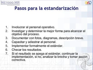 Pasos para la estandarización Involucrar al personal operativo.  Investigar y determinar la mejor forma para alcanzar el objetivo del proceso. Documentar con fotos, diagramas, descripción breve. Capacitar y adiestrar al personal. Implementar formalmente el estándar. Checar los resultados. Si el resultado se apega al estándar, continuar la implementación, si no, analizar la brecha y tomar acción correctiva. 