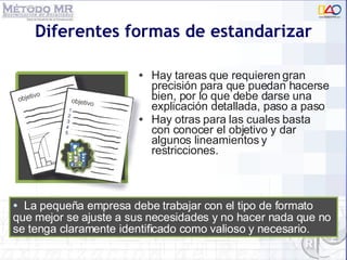 Diferentes formas de estandarizar Hay tareas que requieren gran precisión para que puedan hacerse bien, por lo que debe darse una explicación detallada, paso a paso Hay otras para las cuales basta con conocer el objetivo y dar algunos lineamientos y restricciones. La pequeña empresa debe trabajar con el tipo de formato que mejor se ajuste a sus necesidades y no hacer nada que no se tenga claramente identificado como valioso y necesario. 