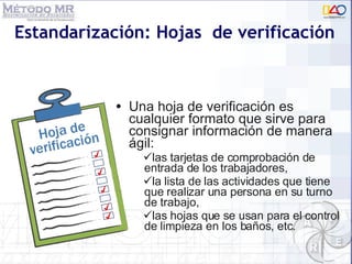 Estandarización: Hojas  de verificación Una hoja de verificación es cualquier formato que sirve para consignar información de manera ágil:  las tarjetas de comprobación de entrada de los trabajadores,  la lista de las actividades que tiene que realizar una persona en su turno de trabajo,  las hojas que se usan para el control de limpieza en los baños, etc. 