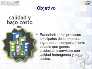 Objetivo Estandarizar los procesos principales de la empresa, logrando un comportamiento estable que genere  productos y servicios con calidad homogénea y bajos costos.  