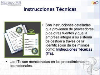 Instrucciones Técnicas Son instrucciones detalladas que provienen de proveedores, o de otras fuentes y que la empresa integra a su sistema  de gestión a través de la identificación de los mismos como:  Instrucciones Técnicas (ITs). Las ITs son mencionadas en los procedimientos operacionales. 
