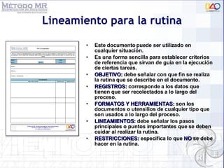 Lineamiento para la rutina Este documento puede ser utilizado en cualquier situación. Es una forma sencilla para establecer criterios de referencia que sirvan de guía en la ejecución de ciertas tareas. OBJETIVO:  debe señalar con que fin se realiza la rutina que se describe en el documento. REGISTROS:  corresponde a los datos que tienen que ser recolectados a lo largo del proceso. FORMATOS Y HERRAMIENTAS:   son los documentos o utensilios de cualquier tipo que son usados a lo largo del proceso. LINEAMIENTOS:  debe señalar los pasos principales o puntos importantes que se deben cuidar al realizar la rutina. RESTRICCIONES:  especifica lo que  NO  se debe hacer en la rutina. 