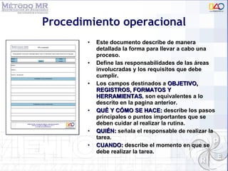 Procedimiento operacional Este documento describe de manera detallada la forma para llevar a cabo una proceso.  Define las responsabilidades de las áreas involucradas y los requisitos que debe cumplir. Los campos destinados a  OBJETIVO, REGISTROS, FORMATOS Y   HERRAMIENTAS , son equivalentes a lo descrito en la pagina anterior. QUÉ Y CÓMO SE HACE:  describe los pasos principales o puntos importantes que se deben cuidar al realizar la rutina. QUIÉN:  señala el responsable de realizar la tarea. CUANDO:  describe el momento en que se debe realizar la tarea. 