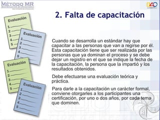 2. Falta de capacitación Cuando se desarrolla un estándar hay que capacitar a las personas que van a regirse por él. Esta capacitación tiene que ser realizada por las personas que ya dominan el proceso y se debe dejar un registro en el que se indique la fecha de la capacitación, la persona que la impartió y los resultados obtenidos.  Debe efectuarse una evaluación teórica y práctica.  Para darle a la capacitación un carácter formal, conviene otorgarles a los participantes una certificación, por uno o dos años, por cada tema que dominen. 