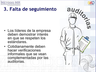 3. Falta de seguimiento Los líderes de la empresa deben demostrar interés en que se respeten los estándares. Cotidianamente deben hacer verificaciones informales que se vean complementadas por las auditorias. 