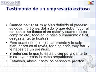 Testimonio de un empresario exitoso Cuando no tienes muy bien definido el proceso es decir, no tienes definido lo que debe hacer el residente, no tienes claro quien y cuando debe comprar etc., todo se te hace sumamente difícil, desgastante, te frustras.  Pero cuando lo defines claramente y te sale bien, ahora es al revés, todo se hace muy fácil y te haces de un prestigio.  Y entonces lo que tu estas diciendo la gente te lo cree y además lo estas respaldando.  Entonces, ahora, hasta los bancos te prestan. 