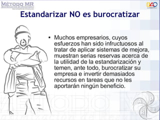 Estandarizar NO es burocratizar Muchos empresarios, cuyos esfuerzos han sido infructuosos al tratar de aplicar sistemas de mejora, muestran serias reservas acerca de la utilidad de la estandarización y temen, ante todo, burocratizar su empresa e invertir demasiados recursos en tareas que no les aportarán ningún beneficio. 
