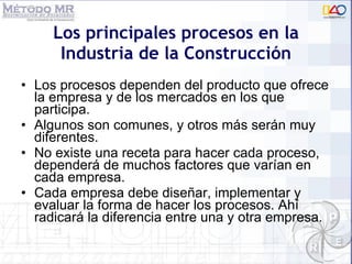 Los principales procesos en la Industria de la Construcci ón Los procesos dependen  del producto que ofrece la empresa y de los mercados en los que participa.  Algunos son comunes, y otros más serán muy diferentes. No existe una receta para hacer cada proceso, dependerá de muchos factores que varían en cada empresa. Cada empresa debe diseñar, implementar y evaluar la forma de hacer los procesos. Ahí radicará la diferencia entre una y otra empresa. 