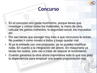Concurso En el concurso uno gasta muchísimo, porque tienes que investigar y cotizar todos los materiales, la mano de obra, calcular los gastos indirectos, la seguridad social, los impuestos etc. Por eso tienes que escoger muy bien a que concursos le entras. No puedes ir como novato a todos y luego quedar mal.  Si ya le entraste con una propuesta, ya no puedes modificar nada. En cuanto a la integración del precio. En maquinaria ya tienes los costos, solo vas a tratar de mejorar el rendimiento.  Cuando ganamos la obra ahora imprimimos todo lo que nos pidió la dependencia para empezar una buena programación real. 